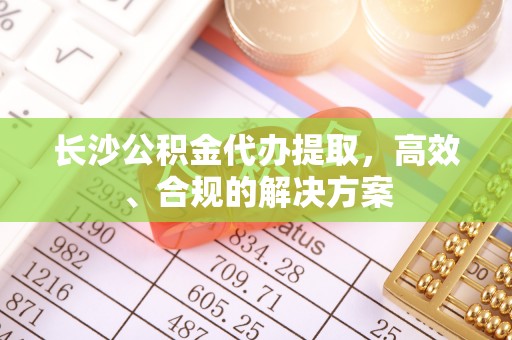 滦平长沙公积金代办提取，高效、合规的解决方案