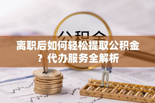 滦平离职后如何轻松提取公积金？代办服务全解析