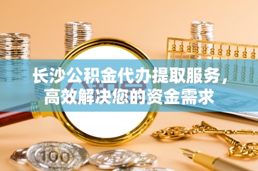 滦平长沙公积金代办提取服务，高效解决您的资金需求