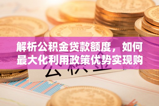 滦平解析公积金贷款额度，如何最大化利用政策优势实现购房梦想