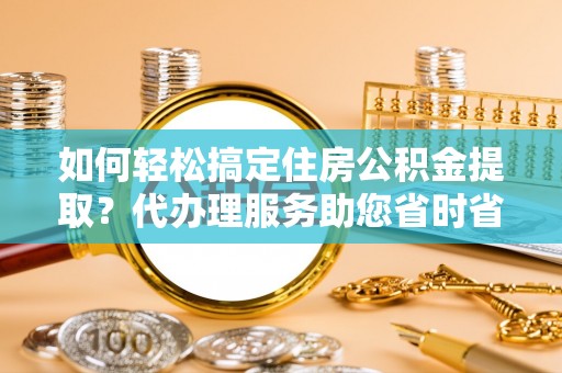 滦平如何轻松搞定住房公积金提取？代办理服务助您省时省力