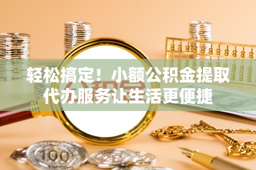 滦平轻松搞定！小额公积金提取代办服务让生活更便捷