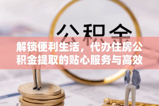 滦平解锁便利生活，代办住房公积金提取的贴心服务与高效体验