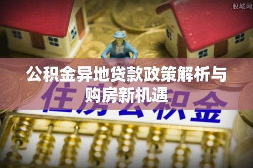 滦平公积金异地贷款政策解析与购房新机遇