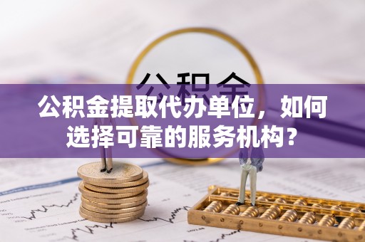 滦平公积金提取代办单位，如何选择可靠的服务机构？