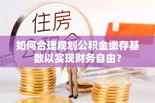 滦平如何合理规划公积金缴存基数以实现财务自由？