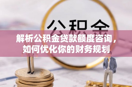 滦平解析公积金贷款额度咨询，如何优化你的财务规划