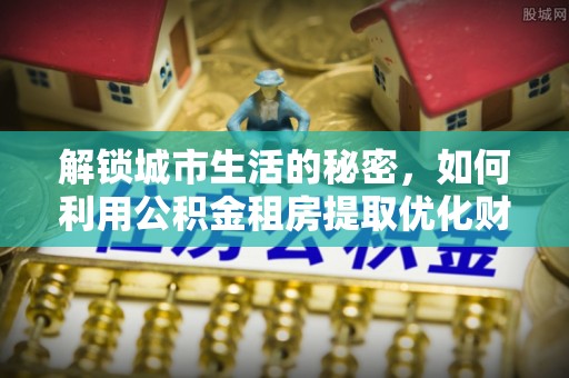 滦平解锁城市生活的秘密，如何利用公积金租房提取优化财务规划