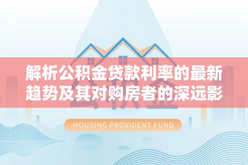 滦平解析公积金贷款利率的最新趋势及其对购房者的深远影响