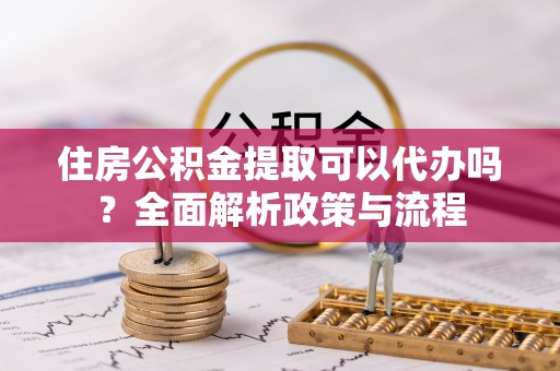 滦平住房公积金提取可以代办吗？全面解析政策与流程