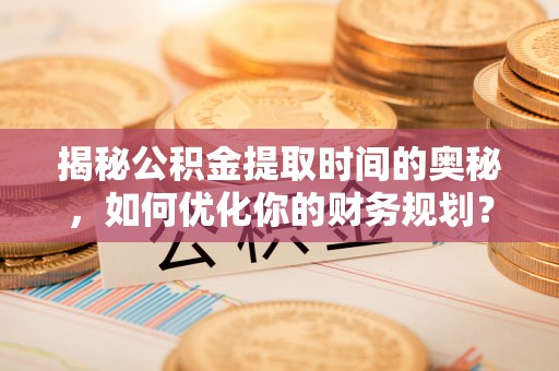 滦平揭秘公积金提取时间的奥秘，如何优化你的财务规划？