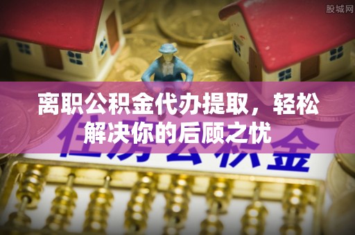 滦平离职公积金代办提取，轻松解决你的后顾之忧