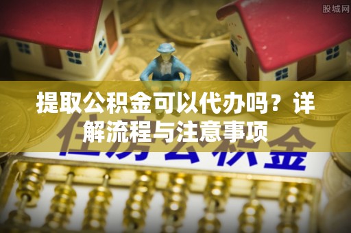 滦平提取公积金可以代办吗？详解流程与注意事项