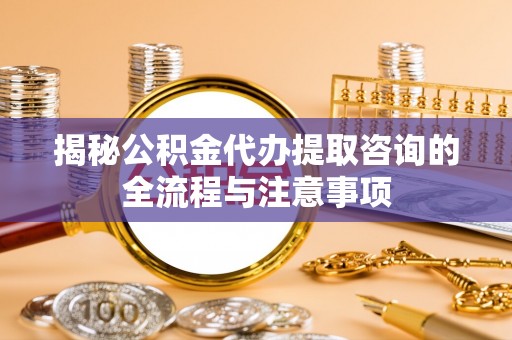 滦平揭秘公积金代办提取咨询的全流程与注意事项