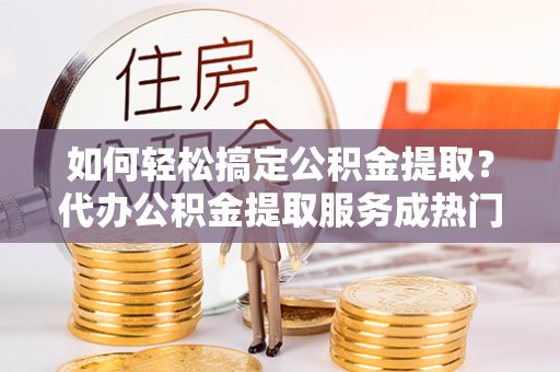 滦平如何轻松搞定公积金提取？代办公积金提取服务成热门选择