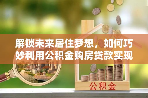 滦平解锁未来居住梦想，如何巧妙利用公积金购房贷款实现房产投资