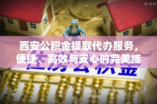 滦平西安公积金提取代办服务，便捷、高效与安心的完美结合