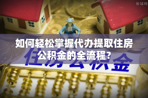 滦平如何轻松掌握代办提取住房公积金的全流程？