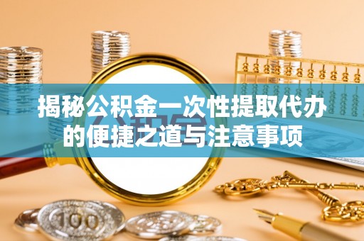 滦平揭秘公积金一次性提取代办的便捷之道与注意事项