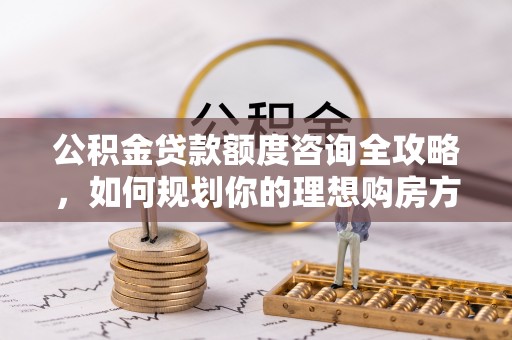 滦平公积金贷款额度咨询全攻略，如何规划你的理想购房方案