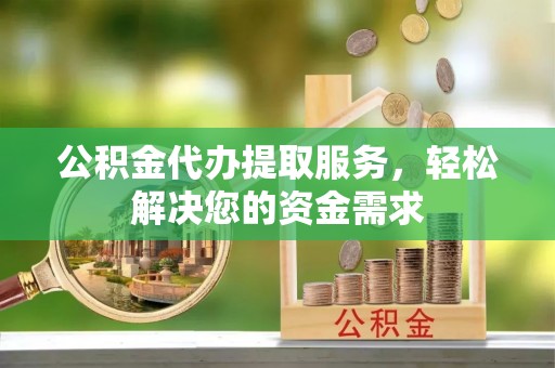 滦平公积金代办提取服务，轻松解决您的资金需求