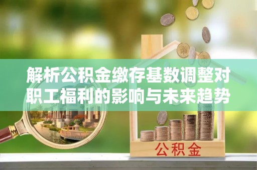 滦平解析公积金缴存基数调整对职工福利的影响与未来趋势