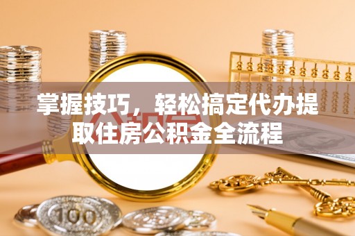 滦平掌握技巧，轻松搞定代办提取住房公积金全流程
