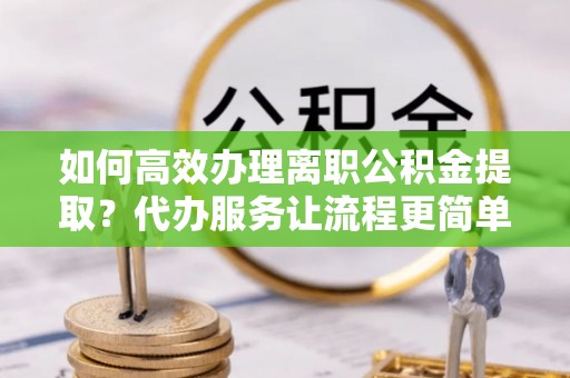滦平如何高效办理离职公积金提取？代办服务让流程更简单