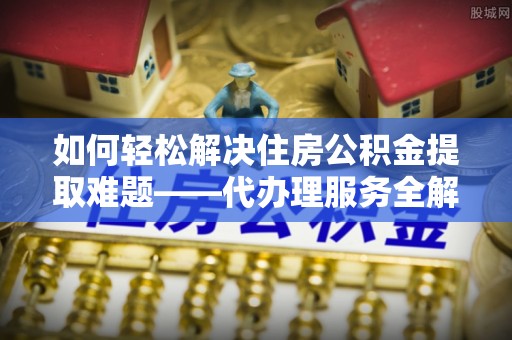 滦平如何轻松解决住房公积金提取难题——代办理服务全解析