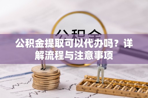 滦平公积金提取可以代办吗？详解流程与注意事项