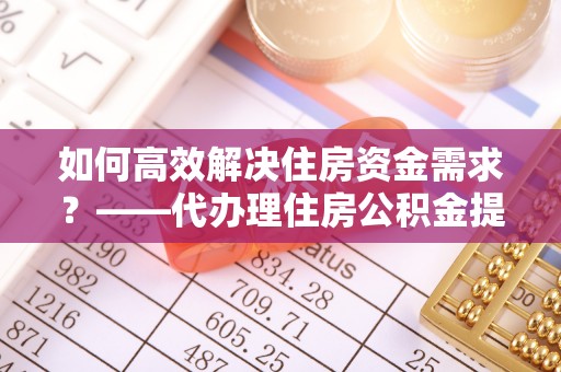 滦平如何高效解决住房资金需求？——代办理住房公积金提取服务全解析