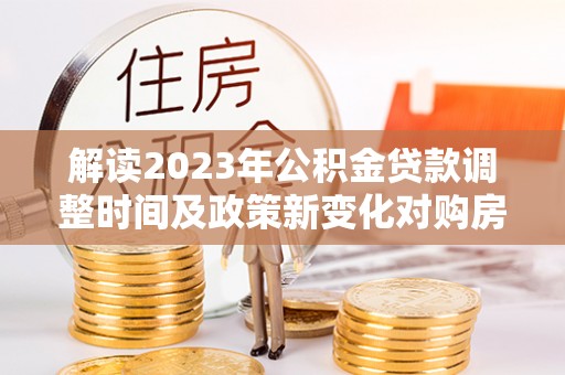 滦平解读2023年公积金贷款调整时间及政策新变化对购房的影响
