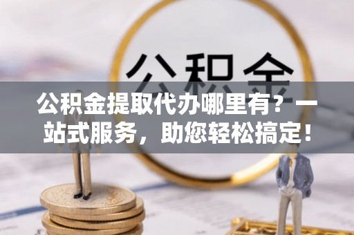 滦平公积金提取代办哪里有？一站式服务，助您轻松搞定！