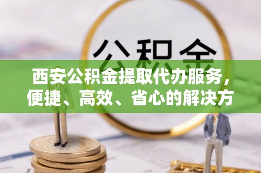 滦平西安公积金提取代办服务，便捷、高效、省心的解决方案