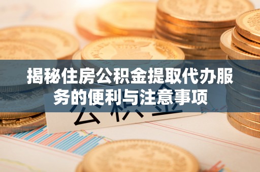 滦平揭秘住房公积金提取代办服务的便利与注意事项