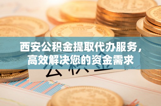 滦平西安公积金提取代办服务，高效解决您的资金需求