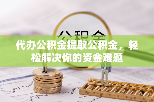 滦平代办公积金提取公积金，轻松解决你的资金难题