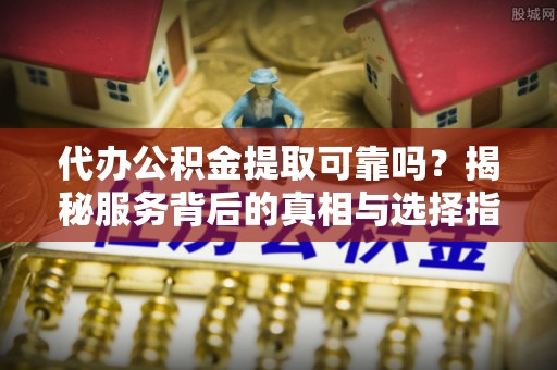 滦平代办公积金提取可靠吗？揭秘服务背后的真相与选择指南