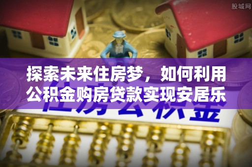 滦平探索未来住房梦，如何利用公积金购房贷款实现安居乐业