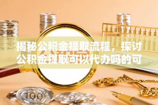 滦平揭秘公积金提取流程，探讨公积金提取可以代办吗的可行性与注意事项