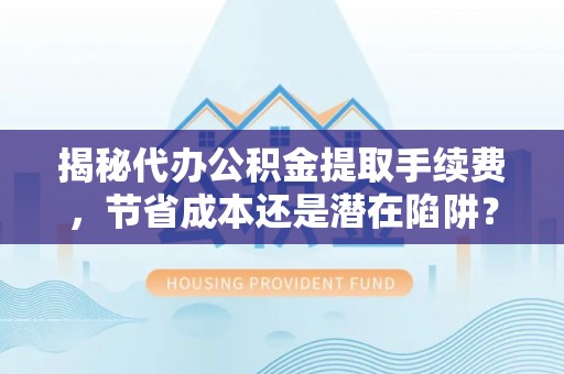 滦平揭秘代办公积金提取手续费，节省成本还是潜在陷阱？