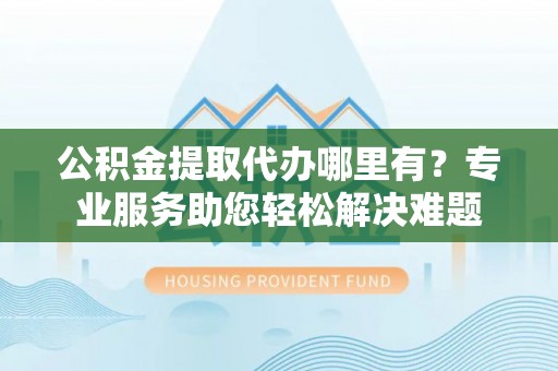 滦平公积金提取代办哪里有？专业服务助您轻松解决难题