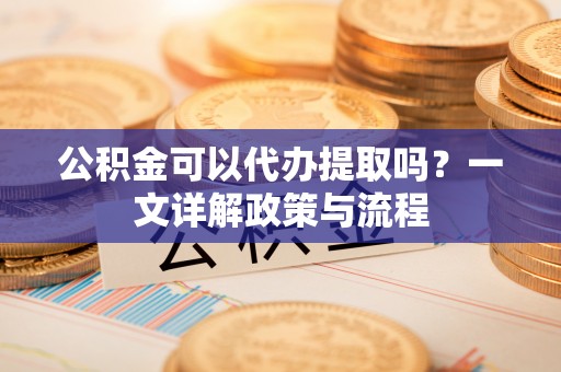 滦平公积金可以代办提取吗？一文详解政策与流程