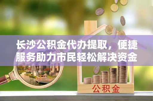 滦平长沙公积金代办提取，便捷服务助力市民轻松解决资金需求
