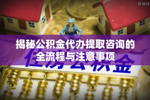 滦平揭秘公积金代办提取咨询的全流程与注意事项