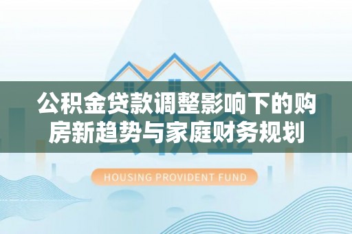 滦平公积金贷款调整影响下的购房新趋势与家庭财务规划