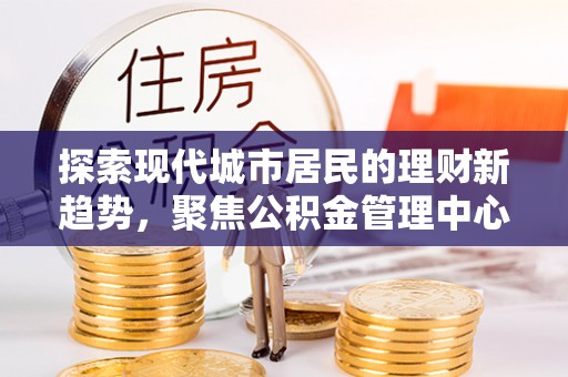 滦平探索现代城市居民的理财新趋势，聚焦公积金管理中心的服务创新