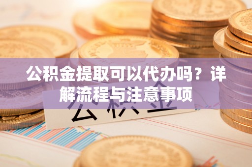 滦平公积金提取可以代办吗？详解流程与注意事项