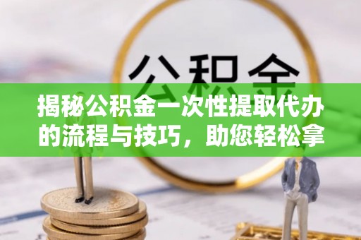 滦平揭秘公积金一次性提取代办的流程与技巧，助您轻松拿钱！
