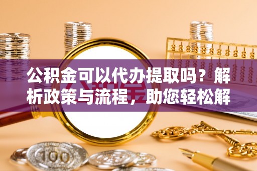 滦平公积金可以代办提取吗？解析政策与流程，助您轻松解决疑问